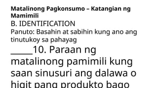 Matalinong Pagkonsumo – Katangian ng
Mamimili
B. IDENTIFICATION
Panuto: Basahin at sabihin kung ano ang
tinutukoy sa pahayag
_____10. Paraan ng
matalinong pamimili kung
saan sinusuri ang dalawa o
 
