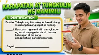 KARAPATAN AT TUNGKULIN NG MAMIMILI
I. IDENTIFICATION
Panuto: Tukuyin ang tinutukoy sa bawat bilang.
Isulat ang tamang sagot sa patlang.
____1. Karapatan ng mamimili na
magkaroon ng sapat na pagkain,
damit, tirahan, kalusugan at iba
pang pangunahing
pangangailangan.
Sagot: __________
 