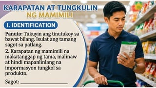 KARAPATAN AT TUNGKULIN NG MAMIMILI
I. IDENTIFICATION
Panuto: Tukuyin ang tinutukoy sa bawat bilang.
Isulat ang tamang sagot sa patlang.
____2. Karapatan ng mamimili na
makatanggap ng tama, malinaw at
hindi mapanlinlang na
impormasyon tungkol sa produkto.
Sagot: __________________________
 