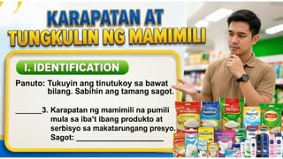 KARAPATAN AT TUNGKULIN NG MAMIMILI
I. IDENTIFICATION
Panuto: Tukuyin ang tinutukoy sa bawat bilang.
Isulat ang tamang sagot sa patlang.
____3. Karapatan ng mamimili na
pumili mula sa iba’t ibang produkto
at serbisyo sa makatarungang
presyo.
Sagot: __________________________
 