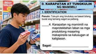 KARAPATAN AT TUNGKULIN NG MAMIMILI
I. IDENTIFICATION
Panuto: Tukuyin ang tinutukoy sa bawat bilang.
Isulat ang tamang sagot sa patlang.
____4. Karapatan ng mamimili na
maprotektahan laban sa mga
produktong maaaring makapinsala
sa kalusugan at kaligtasan.
Sagot: __________________________
 
