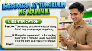 KARAPATAN AT TUNGKULIN NG MAMIMILI
I. IDENTIFICATION
Panuto: Tukuyin ang tinutukoy sa bawat bilang.
Isulat ang tamang sagot sa patlang.
____5. Karapatan ng mamimili na
humingi ng kabayaran o remedyo
kapag napinsala o naloko dahil sa
produkto o serbisyo.
Sagot: _____________________
 
