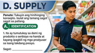 D. SUPPLY
A. IDENTIFICATION Panuto: Tukuyin ang
hinihinging konsepto. Sabihin ang tamang
sagot
1. Ito ay tumutukoy sa dami ng
produkto o serbisyo na handa at
kayang ipagbili ng mga prodyuser
sa isang takdang presyo.
Sagot: ___________________________
 