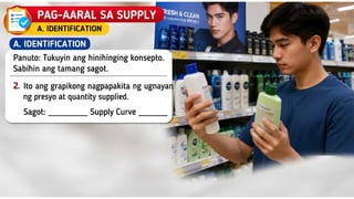 D. SUPPLY
A. IDENTIFICATION Panuto: Tukuyin ang
hinihinging konsepto. Sabihin ang tamang
sagot
2. Ito ang grapikong nagpapakita
ng ugnayan ng presyo at quantity
supplied.
Sagot: ___________________________
 