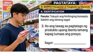 D. SUPPLY
A. IDENTIFICATION Panuto: Tukuyin ang
hinihinging konsepto. Sabihin ang tamang
sagot
3. Ito ang tawag sa pagtatago ng
produkto upang ibenta lamang
kapag tumaas ang presyo.
Sagot: ___________________________
 