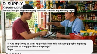 D. SUPPLY
A. IDENTIFICATION Panuto: Tukuyin ang
hinihinging konsepto. Sabihin ang tamang
sagot
4. Ano ang tawag sa dami ng
produkto na nais at kayang ipagbili
ng isang prodyuser sa isang
partikular na presyo?
 