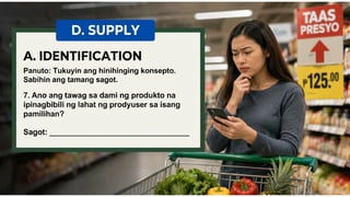 D. SUPPLY
A. IDENTIFICATION Panuto: Tukuyin ang
hinihinging konsepto. Sabihin ang tamang
sagot
7. Ano ang tawag sa dami ng
produkto na ipinagbibili ng lahat ng
prodyuser sa isang pamilihan?
Sagot: ___________________________
 