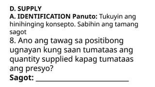 D. SUPPLY
A. IDENTIFICATION Panuto: Tukuyin ang
hinihinging konsepto. Sabihin ang tamang
sagot
8. Ano ang tawag sa positibong
ugnayan kung saan tumataas ang
quantity supplied kapag tumataas
ang presyo?
Sagot: ___________________________
 