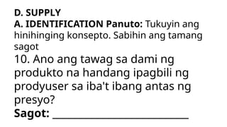 D. SUPPLY
A. IDENTIFICATION Panuto: Tukuyin ang
hinihinging konsepto. Sabihin ang tamang
sagot
10. Ano ang tawag sa dami ng
produkto na handang ipagbili ng
prodyuser sa iba't ibang antas ng
presyo?
Sagot: ___________________________
 