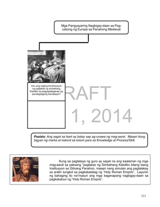 DRAFT
April 1, 2014
111
Mga Pangyayaring Nagbigay-daan sa Pag-
usbong ng Europe sa Panahong Medieval
Ano ang naging kontribusyon
ng paglakas ng simbahang
Katoliko sa pagpapalaganap ng
pandaigdigang kamalayan?
Kung sa pagtataya ng guro ay sapat na ang kaalaman ng mga
mag-aaral sa paksang “paglakas ng Simbahang Katoliko bilang Isang
Institusyon sa Gitnang Panahon, maaari nang simulan ang pagtalakay
sa aralin tungkol sa pagkakatatag ng “Holy Roman Empire”. Layunin
ng bahaging ito na“masuri ang mga kaganapang nagbigay-daan sa
pagkakabuo ng “Holy Roman Empire”.
Paalala: Ang sagot sa tsart ay batay sap ag-unawa ng mag-aaral. Maaari itong
bigyan ng marka at irekord sa kolum para sa Knowledge at Process/Skill.
 