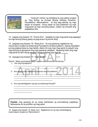 DRAFT
April 1, 2014
116
12. Ipagwa ang Gawain 15- “Comic-Suri”. Ipaalala sa mga mag-aaral ang pagsagot
sa mga tanong bilang gabay sa pag-susuri ng komik istrip.
13. Ipagawa ang Gawain 16- “Basa-Suri”. Ito ang tekstong naglalaman ng
impormsyon tungkol sa Sistemang Piyudalismo at Manoryalismo. Upang mapalalim
pa ang pagkaunawa sa mga teksto, atasin din ang mga mag-aaral na sagutin ang
mga tanong at gampanan ang mga gawaing nakalaan. Maaaring hatiin ang mga
mag-aaral sa iba’t ibang pangkat upang magawa ang mga ito.
14. Ipasagot ang Gawain 17- “Alam Ko Na”.
Panuto: Batay sa binasang teksto, sagutin ang sumusunod na tanong.
1. Ano ang Piyudalismo?
____________________________________________________________________
________________________________________________________.
2. Anu-anong uring panlipunan mayroon ang Piyudalismo?
____________________________________________________________________
____________________________________________________________________
____________________________________________________________________
_______________________________________.
3. Ano ang kahalagahan ng lupa sa sistemang Piyudal?
____________________________________________________________________
____________________________________________________________________
____________________________________________________________________
__________________.
15. Ipagwa ang Gawain 18- Basa- Suri. Naglalaman ito ng mga mahahalagang
impormasyon tungkol sa “Manorialismo”.
Tutukuyin naman ng bahaging ito ang paksa tungkol
sa “Ang Buhay sa Europe Noong Gitnang Panahon:
Piyudalismo, Manorialismo, at ang pag-usbong ng mga
bayan at lungsod. Kung sapat na ang kaalaman ng mga
mag-aaral sa mga naunang paksa, maaari ng simulant ang
pagtalakay dito.
Paalala: Ang gawaing ito ay isang halimbawa ng pormatibong pagtataya.
Maisasama ito sa portfolio ng mag-aaral
 
