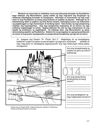 DRAFT
April 1, 2014
117
16. Ipagawa ang Gawain 19- “Photo- Suri 2”. Magbibigay ito ng karagdagang
kaalaman tungkol sa paksa sa pamamagitan ng pagsusuri ng larawan. Ipaalala sa
mga mag-aaral na mahalagang bigyang-pansin ang mga katanungan bilang gabay
sa pagsusuri
Halaw mula sa Project EASE Araling Panlipunan, Module 9 (“Sistemang
Pyudal sa Gitnang Panahon sa Europa)
Ano ang ipinapahiwatig ng
kastilyo sa gitna ng manor?
Ipaliwanag.
______________________
______________________
______________________
______________________
______________________
Ano ang pangunahing
ikinabubuhay sa isang
manor?
______________________
______________________
______________________
______________________
Ano ang kahalagahan ng
mga magbubukid samanor?
______________________
______________________
______________________
Minabuti ng manunulat na matalakay muna ang kabuuang konsepto ng Piyudalismo
bago talakayin ang Manorialismo, upang makita ng mga mag-aaral ang kaugnayan ng
dalawang mahalagang konsepto sa kasaysayan. Nararapat na maunawaan ng mga mag-
aaral na ang Piyudalismo ay isang sosyo-kultural na aspekto ng lipunan. Nakaugat ito sa
katotohanang dahil sa paghina ng Holy Roman Empire, kailangang bumuo ng mekanismo
ng pagtatanggol sa mga mamamayan at kanilang lupain. Nasa kamay ng mga panginoong
maylupa ang kapangyarihan. Ang mga panginoong maylupang ito ay bumuo ng mga
hukbong magtatanggol sa kanila. Naging takbuhan din sila ng mga mamamayan na ang
kapalit ng proteksyon ay paglilingkod. Sa kabilang dako, ang Manorialismo ay pang-
ekonomiyang aspekto ng Piyudalismo. Sistema ito na gumagabay sa ugnayang panlipunan
sa manor at ang paraan ng pagsasaka na pangunahing hanapbuhay ng mga tao sa manor.
 