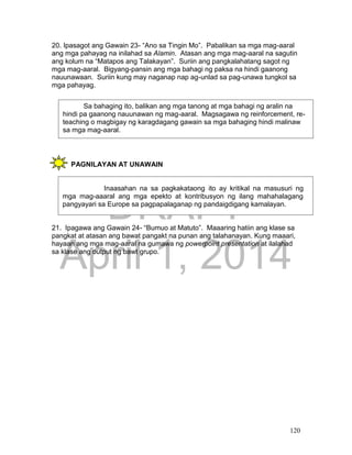 DRAFT
April 1, 2014
120
20. Ipasagot ang Gawain 23- “Ano sa Tingin Mo”. Pabalikan sa mga mag-aaral
ang mga pahayag na inilahad sa Alamin. Atasan ang mga mag-aaral na sagutin
ang kolum na “Matapos ang Talakayan”. Suriin ang pangkalahatang sagot ng
mga mag-aaral. Bigyang-pansin ang mga bahagi ng paksa na hindi gaanong
nauunawaan. Suriin kung may naganap nap ag-unlad sa pag-unawa tungkol sa
mga pahayag.
PAGNILAYAN AT UNAWAIN
21. Ipagawa ang Gawain 24- “Bumuo at Matuto”. Maaaring hatiin ang klase sa
pangkat at atasan ang bawat pangakt na punan ang talahanayan. Kung maaari,
hayaan ang mga mag-aaral na gumawa ng powerpoint presentation at ilalahad
sa klase ang output ng bawt grupo.
Sa bahaging ito, balikan ang mga tanong at mga bahagi ng aralin na
hindi pa gaanong nauunawan ng mag-aaral. Magsagawa ng reinforcement, re-
teaching o magbigay ng karagdagang gawain sa mga bahaging hindi malinaw
sa mga mag-aaral.
Inaasahan na sa pagkakataong ito ay kritikal na masusuri ng
mga mag-aaaral ang mga epekto at kontribusyon ng ilang mahahalagang
pangyayari sa Europe sa pagpapalaganap ng pandaigdigang kamalayan.
 