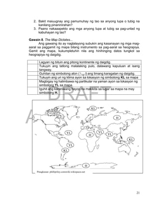 DRAFT
April 1, 2014
21
2. Bakit maiuugnay ang pamumuhay ng tao sa anyong lupa o tubig na
kanilang pinaninirahan?
3. Paano nakaaapekto ang mga anyong lupa at tubig sa pag-unlad ng
kabuhayan ng tao?
Gawain 8. The Map Dictates...
Ang gawaing ito ay naglalayong subukin ang kasanayan ng mga mag-
aaral sa paggamit ng mapa bilang instrumento sa pag-aaral sa heograpiya.
Gamit ang mapa, kukumpletuhin nila ang hinihinging datos tungkol sa
heograpiya ng daigdig.
Lagyan ng bituin ang pitong kontinente ng daigdig.
Tukuyin ang tatlong malalaking pulo, dalawang kapuluan at isang
tangway.
Guhitan ng simbolong alon ( ) ang limang karagatan ng daigdig.
Tukuyin ang uri ng klima ayon sa lokasyon ng simbolong KL sa mapa
Magbigay ng halimbawa ng partikular na yaman ayon sa lokasyon ng
simbolong YL sa mapa.
Iguhit ang karaniwang hayop na makikita sa lugar sa mapa na may
simbolong H.
Pinagkunan: phillipriley.comswiki.wikispaces.net
KL
KL
KL
YL
YL YL
YL
H
H
H
 