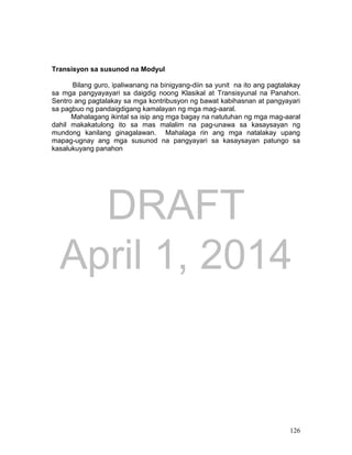 DRAFT
April 1, 2014
126
Transisyon sa susunod na Modyul
Bilang guro, ipaliwanang na binigyang-diin sa yunit na ito ang pagtalakay
sa mga pangyayayari sa daigdig noong Klasikal at Transisyunal na Panahon.
Sentro ang pagtalakay sa mga kontribusyon ng bawat kabihasnan at pangyayari
sa pagbuo ng pandaigdigang kamalayan ng mga mag-aaral.
Mahalagang ikintal sa isip ang mga bagay na natutuhan ng mga mag-aaral
dahil makakatulong ito sa mas malalim na pag-unawa sa kasaysayan ng
mundong kanilang ginagalawan. Mahalaga rin ang mga natalakay upang
mapag-ugnay ang mga susunod na pangyayari sa kasaysayan patungo sa
kasalukuyang panahon
 
