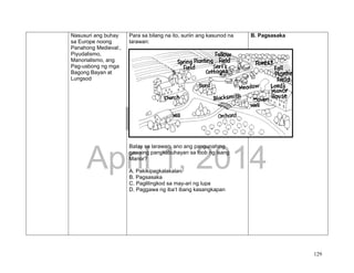 DRAFT
April 1, 2014
129
Nasusuri ang buhay
sa Europe noong
Panahong Medieval:,
Piyudalismo,
Manorialismo, ang
Pag-usbong ng mga
Bagong Bayan at
Lungsod
Para sa bilang na ito, suriin ang kasunod na
larawan:
Batay sa larawan, ano ang pangunahing
gawaing pangkabuhayan sa loob ng isang
Manor?
A. Pakikipagkalakalan
B. Pagsasaka
C. Paglilingkod sa may-ari ng lupa
D. Paggawa ng iba’t ibang kasangkapan
B. Pagsasaka
 