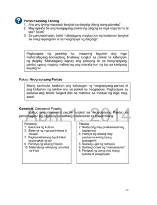DRAFT
April 1, 2014
22
Pamprosesong Tanong
1. Ano ang iyong masasabi tungkol sa daigdig bilang isang planeta?
2. May epekto ba ang kalagayang pisikal ng daigdig sa mga organismo at
tao? Bakit?
3. Sa pangkalahatan, bakit mahalagang magkaroon ng kaalaman tungkol
sa ating kapaligiran at sa heograpiya ng daigdig?
Paksa: Heograpiyang Pantao
Gawain 9. Crossword Puzzle
Ipabuo ang crossword puzzle tungkol sa Heograpiyang Pantao sa
pamamagitan ng pagtukoy sa salitang inilalarawan sa bawat bilang.
Pagkatapos ng gawaing ito, maaaring lagumin ang mga
mahahalagang konseptong tinalakay tungkol sa pisikal na katangian
ng daigdig. Mahalagang iugnay ang paksang ito sa heograpiyang
pantao upang maging maliwanag ang interaksiyon ng tao sa kaniyang
kapaligran.
Bilang panimula, talakayin ang kahulugan ng heograpiyang pantao at
ang kaibahan ng saklaw nito sa pisikal na heograpiya. Pagkatapos ay
ipabasa ang teksto tungkol dito na makikita sa module ng mga mag-
aaral.
Pahalang
1. Kaluluwa ng kultura
3. Sistema ng mga paniniwala at
rituwal
7. Pagkakakilanlang biyolohikal
ng pangkat ng tao
9. Pamilya ng wikang Filipino
10. Matandang relihiyong umunlad
sa India
Pababa
2. Relihiyong may pinakamaraming
tagasunod
4. Pamilya ng wikang may
pinakamaraming taong
gumagamit
5. Salitang-ugat ng relihiyon
6. Salitang Greek ng “mamamayan”
8. Pangkat ng taong may iisang
kultura at pinagmulan
 