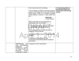 DRAFT
April 1, 2014
132
Suriin ang sumusunod na pahayag:
“ Our constitution is called a democracy because
power is in the hands not of a minority but of the
whole people. When it is a question of settling
private disputes, everyone is equal before the
law;…”
- PERICLES
Funeral Oration
Batay sa pahayag, ano ang kahulugan ng
demokrasya, ayon kay Pericles?
A. Ang kapangyarihan ay nasa kamay ng lahat
ng mamamayan hindi lamang ng iilan.
B. Ang pagpapatupad ng batas ay batay sa
kalagayan ng tao sa lipunan.
C. Nakabatay sa mayayaman ang pagpapatupad
ng batas.
D. Malayang naipapahayag ng mga
mamamayan ang kanilang saloobin tungkol sa
pamahalaan
A. Ang kapangyarihan ay
nasa kamay ng lahat ng
mamamayan hindi lamang
ng iilan.
Naipaliliwanag ang
mga mahahalagang
pangyayari sa
kabihasnang klasikal
ng Rome (mula sa
sinaunang Rome
hanggang sa tugatog
Tunghayan at suriin ang larawan
 