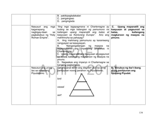 DRAFT
April 1, 2014
134
B. pakikipagkalakalan
C. pangangaso
D. pangingisda
Nasusuri ang mga
kaganapang
nagbigay-daan sa
pagkakabuo ng “Holy
Roman Empire”.
“Ang mga tagapagmana ni Charlemagne ay
kulang sa mga katangian ng pamumuno na
kailangan upang mapanatili ang batas at
kaayusan sa Kanlurang Europe”. Ano ang
mahihinuha sa pahayag?
A. Ang mahinang pamumuno ay karaniwang
nangyayari sa kasaysayan.
B. Nangangailangan ng maayos na
tagapagmana ang imperyong pinalakas ni
Charlemagne.
C. Upang mapanatili ang kaayusan at pagsunod
sa batas, kailangang magkaroon ng maayos na
pinuno.
D. Nagwakas ang imperyo ni Charlemagne sa
kanyang pagkamatay.
.C. Upang mapanatili ang
kaayusan at pagsunod sa
batas, kailangang
magkaroon ng maayos na
pinuno.
Nasusuri ang uri ng
tao sa sistemang
Piyudalismo
Tunghayanat suriin ang diagram ukol sa uring
panlipunan noong panahon ng Piyudalismo.
lord
vassal
serf
B. Binubuo ng iba’t ibang
uring panlipunan ang
lipunang Piyudal.
 