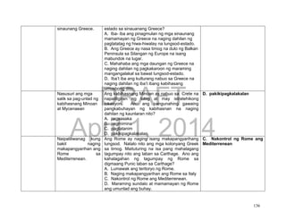 DRAFT
April 1, 2014
136
sinaunang Greece. estado sa sinauanang Greece?
A. Iba- iba ang pinagmulan ng mga sinaunang
mamamayan ng Greece na naging dahilan ng
pagtatatag ng hiwa-hiwalay na lungsod-estado.
B. Ang Greece ay nasa timog na dulo ng Balkan
Peninsula sa Silangan ng Europe na isang
mabundok na lugar.
C. Mahahaba ang mga daungan ng Greece na
naging dahilan ng pagkakaroon ng maraming
mangangalakal sa bawat lungsod-estado.
D. Iba’t iba ang kulturang nabuo sa Greece na
naging dahilan ng iba’t ibang kabihasang
umusbong dito.
Nasusuri ang mga
salik sa pag-unlad ng
kabihasnang Minoan
at Mycenaean
Ang kabihasnang Minoan ay nabuo sa Crete na
napaliligiran ng tubig at may istratehikong
lokasyon. Ano ang pangunahing gawaing
pangkabuhayan ng kabihasnan na naging
dahilan ng kaunlaran nito?
A. pagsasaka
B. pagmimina
C. pagtatanim
D. pakikipagkalakalan
D. pakikipagkalakalan
Naipaliliwanag kung
bakit naging
makapangyarihan ang
Rome sa
Mediterrenean.
Ang Rome ay naging isang makapangyarihang
lungsod. Natalo nito ang mga kolonyang Greek
sa timog. Maituturing na isa pang mahalagang
tagumpay nito ang laban sa Carthage. Ano ang
kahalagahan ng tagumpay ng Rome sa
digmaang Punic laban sa Carthage?
A. Lumawak ang teritoryo ng Rome.
B. Naging makapangyarihan ang Rome sa Italy
C. Nakontrol ng Rome ang Mediterrenean.
D. Maraming sundalo at mamamayan ng Rome
ang umunlad ang buhay.
C. Nakontrol ng Rome ang
Mediterrenean
 