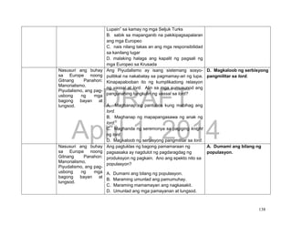 DRAFT
April 1, 2014
138
Lupain” sa kamay ng mga Seljuk Turks
B. sabik sa mapanganib na pakikipagsapalaran
ang mga Europeo
C. nais nilang takas an ang mga responsibilidad
sa kanilang lugar
D. malaking halaga ang kapalit ng pagsali ng
mga Europeo sa Krusada
Nasusuri ang buhay
sa Europe noong
Gitnang Panahon:
Manorialismo,
Piyudalismo, ang pag-
usbong ng mga
bagong bayan at
lungsod.
Ang Piyudalismo ay isang sistemang sosyo-
pulitikal na nakabatay sa pagmamay-ari ng lupa.
Kinapapalooban ito ng kumplikadong relasyon
ng vassal at lord. Alin sa mga sumusunod ang
pangunahing tungkulin ng vassal sa lord?
A. Maghanap ng pantubos kung mabihag ang
lord.
B. Maghanap ng mapapangasawa ng anak ng
lord.
C. Maghanda ng seremonya sa pagiging knight
ng lord.
D. Magkaloob ng serbisyong pangmilitar sa lord.
D. Magkaloob ng serbisyong
pangmilitar sa lord.
Nasusuri ang buhay
sa Europe noong
Gitnang Panahon:
Manorialismo,
Piyudalismo, ang pag-
usbong ng mga
bagong bayan at
lungsod.
Ang pagtuklas ng bagong pamamaraan ng
pagsasaka ay nagdulot ng pagdaragdag ng
produksyon ng pagkain. Ano ang epekto nito sa
populasyon?
A. Dumami ang bilang ng populasyon.
B. Maraming umunlad ang pamumuhay.
C. Maraming mamamayan ang nagkasakit.
D. Umunlad ang mga pamayanan at lungsod.
A. Dumami ang bilang ng
populasyon.
 
