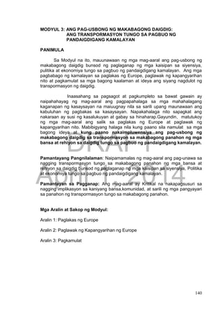 DRAFT
April 1, 2014
140
MODYUL 3: ANG PAG-USBONG NG MAKABAGONG DAIGDIG:
ANG TRANSPORMASYON TUNGO SA PAGBUO NG
PANDAIGDIGANG KAMALAYAN
PANIMULA
Sa Modyul na ito, mauunawaan ng mga mag-aaral ang pag-usbong ng
makabagong daigdig bunsod ng paglaganap ng mga kaisipan sa siyensiya,
pulitika at ekonomiya tungo sa pagbuo ng pandaigdigang kamalayan. Ang mga
pagbabago ng kamalayan sa paglakas ng Europe, paglawak ng kapangyarihan
nito at pagkamulat sa mga bagong kaalaman at ideya ang siyang nagdulot ng
transpormasyon ng daigdig.
Inaasahang sa pagsagot at pagkumpleto sa bawat gawain ay
naipahahayag ng mag-aaral ang pagpapahalaga sa mga mahahalagang
kaganapan ng kasaysayan na maiuugnay nila sa sarili upang maunawaan ang
kabuluhan ng pagbakas sa kasaysayan. Napakahalaga nito sapagkat ang
nakaraan ay susi ng kasalukuyan at gabay sa hinaharap.Gayundin, matutukoy
ng mga mag-aaral ang salik sa paglakas ng Europe at paglawak ng
kapangyarihan nito. Mabibigyang halaga nila kung paano sila namulat sa mga
bagong ideya at kung paano nakaimpluwensiya ang pag-usbong ng
makabagong daigdig sa transpormasyon sa makabagong panahon ng mga
bansa at rehiyon sa daigdig tungo sa pagbuo ng pandaigdigang kamalayan.
Pamantayang Pangnilalaman: Naipamamalas ng mag-aaral ang pag-unawa sa
nagging transpormasyon tungo sa makabagong panahon ng mga bansa at
rehiyon sa daigdig bunsod ng paglaganap ng mga kaisipan sa siyensiya, Politika
at ekonomiya tungo sa pagbuo ng pandaigdigang kamalayan.
Pamantayan sa Pagganap: Ang mag-aaral ay Kritikal na nakapagsusuri sa
nagging implikasyon sa kaniyang bansa,komunidad, at sarili ng mga pangyayari
sa panahon ng transpormasyon tungo sa makabagong panahon.
Mga Aralin at Sakop ng Modyul:
Aralin 1: Paglakas ng Europe
Aralin 2: Paglawak ng Kapangyarihan ng Europe
Aralin 3: Pagkamulat
 