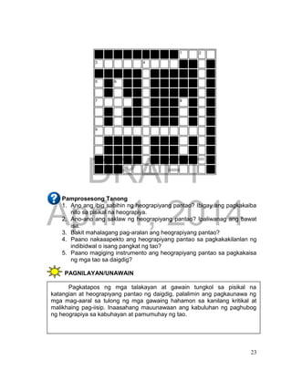 DRAFT
April 1, 2014
23
1 2
3 4
5 6
7 8
9
10
Pamprosesong Tanong
1. Ano ang ibig sabihin ng heograpiyang pantao? Ibigay ang pagkakaiba
nito sa pisikal na heograpiya.
2. Ano-ano ang saklaw ng heograpiyang pantao? Ipaliwanag ang bawat
isa.
3. Bakit mahalagang pag-aralan ang heograpiyang pantao?
4. Paano nakaaapekto ang heograpiyang pantao sa pagkakakilanlan ng
indibidwal o isang pangkat ng tao?
5. Paano magiging instrumento ang heograpiyang pantao sa pagkakaisa
ng mga tao sa daigdig?
PAGNILAYAN/UNAWAIN
Pagkatapos ng mga talakayan at gawain tungkol sa pisikal na
katangian at heograpiyang pantao ng daigdig, palalimin ang pagkaunawa ng
mga mag-aaral sa tulong ng mga gawaing hahamon sa kanilang kritikal at
malikhaing pag-iisip. Inaasahang mauunawaan ang kabuluhan ng paghubog
ng heograpiya sa kabuhayan at pamumuhay ng tao.
 