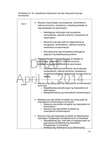 DRAFT
April 1, 2014
141
Sa Modyul na ito, inaasahang matututunan ng mga mag-aaral ang mga
sumusunod:
Aralin 1
 Nasusuri ang konsepto ng bourgeoisie, merkantilismo,
national monarchy, renaissance, simbahang Katoliko at
mga pangyayari sa repormasyon
o Nabibigyang- kahulugan ang bourgeoisie,
merkantilismo, national monarchy, renaissance at
repormasyon
o Naiisa-isa ang mga salik na nagpausbong sa
bourgeoisie, merkantilismo, national monarchy,
renaissance at repormasyon
o Naiuugnay ang mga konseptong nabanggit sa
pagsusuri ng kasalukuyang panahon
 Napahahalagahan ang kontribusyon sa daigdig ng
bourgeoisie, merkantilismo, national monarchy,
renaissance, simbahang katoliko at repormasyon
o Naipaliliwanag ang kontribusyon ng bourgeoisie,
merkantilismo, national monarchy, renaissance,
simbahang katoliko at repormasyon sa pag-unlad ng
daigdig
Aralin 2
 Nasusuri ang unang yugto ng imperyalismo at kolonisasyon
sa Europe
o Naipaliliwanag ang kahulugan ng imperyalismo at
kolonisasyon
o Napaghahambing ang imperyalismo at kolonisasyon
 Natataya ang mga dahilan at epekto ng unang yugto ng
imperyalismo at kolonisasyon sa Europe
o Naiisa-isa ang dahilan at epekto ng imperyalismo at
kolonisasyon
o Nasusuri ang mga dahilan at epekto ng
imperyalismo at kolonisasyon
 Nasusuri ang mga kaganapan at epekto ng Rebolusyong
Siyentipiko, Pangkaisipan (Enlightenment), at Industriyal
o Naipaliliwanag ang mga salik na nagbigay-daan sa
pag-usbong ng Rebolusyong Siyentipiko,
Pangkaisipan, at Industriyal
o Natataya ang implikasyon ng ng Rebolusyong
 