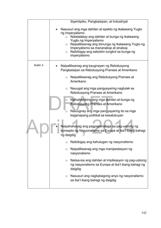 DRAFT
April 1, 2014
142
Siyentipiko, Pangkaisipan, at Industriyal
 Nasusuri ang mga dahilan at epekto ng Ikalawang Yugto
ng Imperyalismo
o Natatalakay ang dahilan at bunga ng Ikalawang
Yugto ng Imperyalismo
o Naipaliliwanag ang ibinunga ng Ikalawang Yugto ng
Imperyalismo sa mananakop at sinakop
o Naibibigay ang saloobin tungkol sa bunga ng
imperyalismo
Aralin 3  Naipaliliwanag ang kaugnayan ng Rebolusyong
Pangkaisipan sa Rebolusyong Pranses at Amerikano
o Naipaliliwanag ang Rebolusyong Pranses at
Amerikano
o Nauugat ang mga pangyayaring nagtulak sa
Rebolusyong Pranses at Amerikano
o Naihahambing ang mga dahilan at bunga ng
Rebolusyong Pranses at Amerikano
o Naiuugnay ang mga pangyayaring ito sa mga
kaganapang politikal sa kasalukuyan
 Naipahahayag ang pagpapahalaga sa pag-usbong ng
konsepto ng Nasyonalismo sa Europe at iba’t ibang bahagi
ng daigdig
o Naibibigay ang kahulugan ng nasyonalismo
o Naipaliliwanag ang mga manipestasyon ng
nasyonalismo
o Naiisa-isa ang dahilan at implikasyon ng pag-usbong
ng nasyonalismo sa Europe at iba’t ibang bahagi ng
daigdig
o Nasusuri ang nagbabagong anyo ng nasyonalismo
sa iba’t ibang bahagi ng daigdig
 