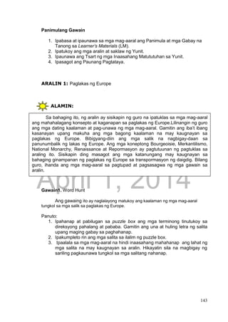 DRAFT
April 1, 2014
143
Panimulang Gawain
1. Ipabasa at ipaunawa sa mga mag-aaral ang Panimula at mga Gabay na
Tanong sa Learner’s Materials (LM).
2. Ipatukoy ang mga aralin at saklaw ng Yunit.
3. Ipaunawa ang Tsart ng mga Inaasahang Matututuhan sa Yunit.
4. Ipasagot ang Paunang Pagtataya.
ARALIN 1: Paglakas ng Europe
ALAMIN:
Gawain1. Word Hunt
Ang gawaing ito ay naglalayong matukoy ang kaalaman ng mga mag-aaral
tungkol sa mga salik sa paglakas ng Europe.
Panuto:
1. Ipahanap at pabilugan sa puzzle box ang mga terminong tinutukoy sa
direksyong pahalang at pababa. Gamitin ang una at huling letra ng salita
upang maging gabay sa paghahanap.
2. Ipakumpleto rin ang mga salita sa ilalim ng puzzle box.
3. Ipaalala sa mga mag-aaral na hindi inaasahang mahahanap ang lahat ng
mga salita na may kaugnayan sa aralin. Hikayatin sila na magbigay ng
sariling pagkaunawa tungkol sa mga salitang nahanap.
Sa bahaging ito, ng aralin ay sisikapin ng guro na ipatuklas sa mga mag-aaral
ang mahahalagang konsepto at kaganapan sa paglakas ng Europe.Lilinangin ng guro
ang mga dating kaalaman at pag-unawa ng mga mag-aaral. Gamitin ang iba’t ibang
kasanayan upang makuha ang mga bagong kaalaman na may kaugnayan sa
paglakas ng Europe. Bibigyang-diin ang mga salik na nagbigay-daan sa
panunumbalik ng lakas ng Europe. Ang mga koneptong Bourgeoisie, Merkantilismo,
National Monarchy, Renaissance at Repormasyon ay pagtutuunan ng pagtuklas sa
araling ito. Sisikapin ding masagot ang mga katanungang may kaugnayan sa
bahaging ginampanan ng paglakas ng Europe sa transpormasyon ng daigdig. Bilang
guro, ihanda ang mga mag-aaral sa pagtupad at pagsasagwa ng mga gawain sa
aralin.
 