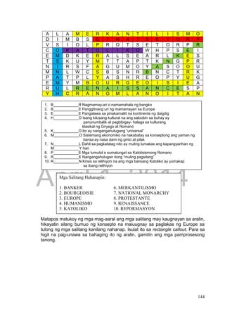 DRAFT
April 1, 2014
144
Matapos matukoy ng mga mag-aaral ang mga salitang may kaugnayan sa aralin,
hikayatin silang bumuo ng konsepto na maiuugnay sa paglakas ng Europe sa
tulong ng mga salitang kanilang nahanap. Isulat ito sa rectangle callout. Para sa
higit na pag-unawa sa bahaging ito ng aralin, gamitin ang mga pamprosesong
tanong.
A L A M E R K A N T I L I S M O
D I M B S E T N A T S E T O R P
V S I O L P R O T S E T O R P R
C O K A T O L I K O W H P S E I
E M D K E R A L S E A R L K E S
T S K U Y M T T A P T K N G P R
N I R S F A G U M O Y A S O O U
M N L W C S B S N R B N C T R K
P A T P L Y A S H R E O P Y U G
E M Y M B O U R G E O I S I E A
R U L R E N A I S S A N C E S P
Y H C R A N O M L A N O I T A N
1. B____________R Nagmamay-ari o namamahala ng bangko
2. B____________E Panggitnang uri ng mamamayan sa Europe
3. E____________E Pangalawa sa pinakamaliit na kontinente ng daigdig
4. H____________O Isang kilusang kultural na ang saloobin sa buhay ay
panunumbalik at pagbibigay- halaga sa kulturang
klasikal ng Griyego at Romano
5. K____________O Ito ay nangangahulugang “universal”
6. M____________O Sistemang ekonomiko na nakabatay sa konseptong ang yaman ng
bansa ay nasa dami ng ginto at pilak
7. N____________L Dahil sa pagkatatag nito ay muling lumakas ang kapangyarihan ng
M____________Y hari
8. P____________E Mga tumutol o sumalungat sa Katolisismong Romano
9. R____________E Nangangahulugan itong “muling pagsilang”
10. R____________N Krisis sa relihiyon na ang mga bansang Katoliko ay yumakap
sa ibang relihiyon
Mga Salitang Hahanapin:
1. BANKER 6. MERKANTILISMO
2. BOURGEOISIE 7. NATIONAL MONARCHY
3. EUROPE 8. PROTESTANTE
4. HUMANISMO 9. RENAISSANCE
5. KATOLIKO 10. REPORMASYON
 