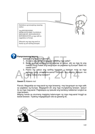 DRAFT
April 1, 2014
145
Pamprosesong tanong
Ipasagot ang mga sumusunod:
1. Ano-ano ang iyong nahanap at nabuong mga salita?
2. Batay sa mga salitang iyong nahanap at nabuo, alin sa mga ito ang
inakala mong malaki ang kaugnayan sa paglakas ng Europe? Bakit mo
nasabi iyon?
3. Paano mo nabuo ang sariling konsepto o kaisipan mula sa mga
salitang iyong pinagsama-sama? Ano-ano ang naging batayan mo
upang mabuo ang kaisipan?
Gawain 2. Kilalanin mo!
Panuto: Magpakita sa mag-aaral ng mga larawang may kaugnayan sa mga salik
sa paglakas ng Europe. Magagamit din ang mga mungkahing larawan. Ipasuri
ito sa mga mag-aaral. Pagkatapos ay ipasulat ang kanilang nalalaman tungkol sa
mga larawan.
Maging handa sa anumang magiging katanungan ng mga mag-aaral hinggil sa
bawat larawan. Tiyaking magagabayan sila sa gawaing ito.
Halimbawa ng konseptong maaaring
mabuo:
Ang BOURGEOISIE,
MERKANTILISMO, NATIONAL
MONARCHY, RENAISSANCE,
REPORMASYON ay mga salik na
nagpalakas sa Europe.
Hikayatin ang mga mag-aaral na
bumuo ng sari-sariling konsepto.
____________________________________________________
____________________________________________________
_________________________________________________
 