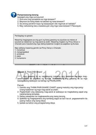 DRAFT
April 1, 2014
147
Pamprosesong tanong
Ipasagot ang mga sumusunod:
1. Sino-sino ang ipinakikita sa mga larawan?
2. Mayroon ka bang kilala na katulad ng nasa larawan?
3. Sa anong panahon kaya ng kasaysayan sila nagmula at nakilala?
4. May naitutulong bas a kasalukuyan ang mga nasa larawan? Patunayan.
Gawain 3. Think-Pair-Share!
Ang gawaing ito ay naglalayong matukoy ang kaalaman ng mga mag-
aaral tungkol sa paglakas ng Europe. Makatutulong ang gawaing ito sa mga
isasagawang talakayan sa bahagi ng PAUNLARIN
Panuto:
1. Gamitin ang THINK-PAIR-SHARE CHART upang matukoy ang mga pang-
unang kaalaman ng mga mag-aaral sa aralin.
2. Pagtambalin ang dalawang mag-aaral at ipakopya sa magkaibang papel ang
nakahandang template.
3. Sabay pasagutan sa magkapareha ang isang tanong.
4. Ipakikita ng magkapareha ang kanilang sagot sa isa’t isa at pagsasamahin ito
upang mabuo ang isang ideya.
5. Ipatala sa kahon ang pinagsamang ideya.
Pandagdag na gawain:
Maaaring magpagawa pa ang guro ng ibang gawaing na pupukaw sa interes at
susukat sa nalalaman ng mag-aaral sa aralin. Maaaring maglaro ng Pinoy Henyo o
Charade para masukat ang mga dating kaalaman tungkol sa paglakas ng Europe.
Mga salitang maaaring gamitin sa Pinoy Henyo o Charade:
1. monarkiya
2. mangangalakal
3. simbahan
4. papa
5. humanismo
 
