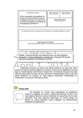 DRAFT
April 1, 2014
148
PAUNLARIN
GAWIN NATIN ITO!
Pagkatapos kaugnay ng masuri ang dating kaalaman ng mga mag- aaral
tungkol sa mga konseptong paglakas ng Europe, ihanda sila sa pagtalakay ng mga
bago at mahahalagang impormasyon tungkol dito. Humandang masagot ang mga
nabuong katanungan sa isipan ng mga mag aaral. Kinakailangang masuri ang mga
dating kaalaman na tutugma sa mga bagong kaalamang matutuklasan at
matututuhan sa susunod na bahagi ng aralin.
Sa bahaging ito, maaari nang magsagawa ng pagtalakay
tungkol sa paglakas ng Europe. Inaasahang lilinangin ng guro ang
mga bagong kaalaman upang maibahagi at maipaunawa ito sa mga
mag-aaral. Ang mga nabuong katanungan sa unang bahagi ng
Modyul ay muling babalikan upang mabigyan ng makabuluhang
kasagutan at pagwawasto.
Paalala: Iwanang blangko ang dalawang kahon sa itaas (pinal na
kasagutan at mga pinagbatayan o sanggunian). Sasagutin ito ng mga
mag-aaral pagkatapos ng talakayan ng aralin.
M
g
a
S
a
n
g
g
u
n
i
a
n
/
B
a
t
a
y
a
n
(
T
a
l
a
n
g
m
g
a
b
a
Paano nakaapekto ang paglakas ng
Europe sa transpormasyon tungo sa
makabagong panahon ng mga bansa
at rehiyon sa daigdig at sa pagbuo ng
pandaigdigang kamalayan?
(Sa bahaging ito isusulat ng magkapareha ang kanilang pinal na kasagutan pagkatapos ng aralin)
Mga Sanggunian/ Batayan
(Tala ng mga babasahing pinagkunan ng impormasyon, website at iba pa)
AKING KASAGUTAN
(Sagot ng Mag-aaral)
AKING KAPAREHA
(Sagot ng Kapareha)
PINAGSAMANG IDEYA
(Sagot ng Magkapareha)
TANONGAN SA ARALIN
 