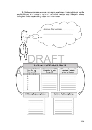 DRAFT
April 1, 2014
150
2. Matapos mabasa ng mga mag-aaral ang teksto, ipakumpleto sa kanila
ang hinihinging impormasyon ng cloud call out at concept map. Hikayatin silang
ibahagi sa klase ang kanilang sagot sa concept map.
PAGLAKAS NG MGA BOURGEOISIE
Sino-sino ang
Bourgeoisie?
Katangian ng mga
Bourgeoisie
Halaga sa Lipunan
(Noon at Ngayon)







_______________
_______________
_______________
_______________
_______________
_______________
_______________
_______________
_______________
_________
________________
________________
________________
________________
________________
________________
________________
________________
________________
________________
__
Dahilan ng Paglakas ng Europe Epekto sa Paglakas ng Europe
________________
________________
________________
________________
________________
________________
________________
________________
________________
__________________
__________________
__________________
__________________
__________________
__________________
__________________
__________________
__________________
Ang mga Bourgeoisie ay ____________
________________________________
________________________________
 