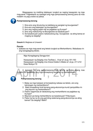 DRAFT
April 1, 2014
151
Magpagawa ng maikling talakayan tungkol sa naging kasagutan ng mga
mag-aaral. Pagkatapos ay ipasagot ang mga pamprosesong tanong para sa mas
malalim na pag-unawa sa paksa.
Pamprosesong tanong
1. Sino-sino ang itinuturing na kabilang sa pangkat ng bourgeoisie?
2. Ano-ano ang katangian ng bourgeoisie?
3. Ano ang naging papel nila sa paglakas ng Europe?
4. Sino ang maituturing na Bourgeoisie sa kasalukuyan?
5. Sa kasalukuyan paano nakatutulong ang bourgeoisie sa ating bansa at
maging sa daigdig?
Gawain 6. Magbasa at Unawain!
Panuto
1. Ipabasa sa mga mag-aaral ang teksto tungkol sa Merkantilismo. Mababasa rin
ang karagdagang teksto.
2. Ipasagot din ang pamprosesong mga tanong sa ibaba upang mas
malalim na matalakay ang mga konseptong kaugnay ng merkantilismo.
Pamprosesong tanong
1. Batay sa mga kaisipan at konseptong nabasa sa teksto, ano ang
kahulugan ng merkantilismo?
2. Bakit sinasabing hindi lamang pang-ekonomiya kundi pampolitika rin
ang layunin ng merkantilismo?
3. Paano nagsimula at nakatulong ang merkantilismo sa paglakas ng
Europe?
4. Mayroon pa bang merkantilismo sa kasalukuyan? Patunayan.
5. Pabor ka ba na ito ang gamiting sistemang pang-ekonomiya sa ating
bansa? Sa daigdig? Bakit?
Mga Karagdagang Sanggunian:
Kasaysayan ng Daigdig nina Teofista L. Vivar et’ al pp.161-163
Kasaysayan ng Daigdig nina Grace Estela C.Mateo et’ al pp. 211-212
Ease Modyul 10
 