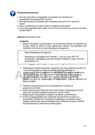 DRAFT
April 1, 2014
153
Pamprosesong tanong
1. Ano-ano ang salik na nagpabago sa konsepto ng monarkiya at
nagpalakas sa kapangyarihan ng hari?
2. Ano-anong bansa sa kasalukuyan ang pinamumunuan pa rin ng hari at
reyna?
3. Paano nakatulong ang nation-state sa paglakas ng Europe?
4. Kung ikaw ang tatanungin, pabor ka ba na hari at reyna ang mamuno sa ating
bansa? Bakit?
Gawain 8. Discussion Web
PANUTO:
1. Ipasuri ang papel na ginampanan ng simbahang Katoliko sa paglakas ng
Europe, batay sa teksto at mga reperensiya. Maaari ring dagdagan ang
kaalaman sa tulong ng mga karagdagang sanggunian.
2. Pagkatapos basahin ang teksto, pangkatin ang mga mag-aaral sa lima na
may parehong bilang sa bawat pangkat. Maging malikhain sa
pagpapangkat upang mabigyan ng pagkakataong magkasama-sama sa
isang pangkat ang mga mag-aaral na hindi nagiging bahagi ng isang
pangkat. Maaaring mag draw lots o gumamit ng ibang paraan sa
palagay ng guro ay magreresulta sa pagkakaroon bagong miyembro sa
bawat pangkat.
3. Talakayin ang tanong at bumuo ng ebidensiya o suporta sa
panig ng Oo at Hindi.
4. Ipasuri ang tanong at itala ang mga impormasyon at pahayag ng bawat
miyembro ng bawat pangkat sa posisyon ng Oo o Hindi.
5. Magtulungan ang pangkat sa pagbuo ng dahilan at konklusiyon.
6. Pumili ng tagapagsalita para maibahagi ang pananaw ng grupo sa
buong klase. Magkaroon ng talakayan pagkatapos ng gawain upang
maging malinaw ang mga konseptong may kinalaman sa paksa. Gamitin
ang pamprosesong mga tanong bilang gabay.
Mga Karagdagang Sanggunian:
Kasaysayan ng Daigdig nina Teofista L. Vivar et’ al pp.168-170
Kasaysayan ng Daigdig nina Grace Estela C.Mateo et’ al pp. 215-216
Ease Modyul 10
 