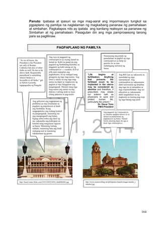 DRAFT
April 1, 2014
164
Panuto: Ipabasa at ipasuri sa mga mag-aaral ang impormasyon tungkol sa
pgpaplano ng pamilya na naglalaman ng magkaibang pananaw ng pamahalaan
at simbahan. Pagkatapos nito ay ipatala ang kanilang reaksyon sa pananaw ng
Simbahan at ng pamahalaan. Pasagutan din ang mga pamprosesong tanong
para sa paglilinaw.
PAGPAPLANO NG PAMILYA
“As we all know, the
President is the President
not only of Roman
Catholics but also of other
faiths as well. He has to be
above faith. Responsible
parenthood is something
which I believe is
favorable to all faiths,” giit
ni Edwin Lacierda,
tagapagsalita ng Pangulo.
Ang isyu sa paggamit ng
contraceptives ay isyung lantad na
lantad na. Kahit na gaano pa ang
pagtutol ng Simbahang Katoliko sa
paggamit ng kahit anong uri ng
contraceptives --- condom, IUD at
pills para mapigilan ang
pagbubuntis, ito ay matagal nang
ginagawa ng mga mag-asawa. Ang
totoo’y natuto na ang mga mag-
asawa na dapat ay magkaroon ng
pagitan at may hangganan ang
panganganak. Marami nang mga
mag-asawa ang natuto na ang
dalawa o tatlong anak ay kaya
nilang pakainin at pag-aralin.
Ang gobyerno ang nagpapasan ng
problema na may kinalaman sa
pagdami ng populasyon at hindi
ang Simbahan. Kung
magpapatuloy ang walang kontrol
na panganganak, maraming ina
ang manganganib ang buhay.
Kapag sobra-sobra ang dami ng
tao, nakaamba ang kahirapan na
katulad nang nangyayari ngayon
sa bansa. Maraming walang
trabaho, maraming bata ang hindi
makapag-aral at maraming
nakakaranas ng gutom.
http://farm3.static.flickr.com/2355/2203255034_66db9b449c.jpg http://www.asiatravelling.net/philippines/manila/images/manila_c
athedral.jpg
"Life begins at
fertilization, Anything
that prevents the
fertilized ovum to be
implanted in the uterus
may be considered as
abortive and therefore, if
prescribed, may violate
our solemn oath as
physicians to save and
protect human life,
particularly the unborn."
Dr. Oscar Tinio
PMA President
Ang RH Law ay nakasisira sa
moralidad ng mga
mamamayan. Ang
contraception ay nakasasama
dahil nawawalan ng disiplina
ang mga tao at tumatakas sa
mga responsibilidad. Ang sex
education ay nakasasama
dahil magdudulot ito ng
pagkasira sa murang pag-iisip
ng mga batang nag-aaral.
Nasasayang ang pondo ng
pamahalaan sa pagbili ng mga
contraceptives sa halip na
gamitin ito sa mas
mahalagang suliranin ng
bansa.
Ang paggamit ng Contraceptives
ay masama sapagkat taliwas ito sa
natural na pamamaraan ng
pagkakaroon ng buhay. Natural
family planning dapat ika nga at
hindi mga contraceptives.
 