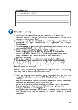 DRAFT
April 1, 2014
165
Aking Reaksyon..
Pamprosesong tanong
1. Sakaling dumating ka sa panahong magpapamilya ka na, kaninong
paniniwala ang iyong susundin, ang paraan ng sa simbahang Katoliko o ang
pananaw ng pamahalaan? Bakit?
2. Lumalabag nga ba sa moralidad ang paninindigan ng pamahalaan na
gumagamit ng mga contraceptives sa pagpaplano ng pamilya?
Pangatwiranan.
3. Sang-ayon ka na ba ang pondo ng pamahalaan ay gamitin sa pagbili ng mga
contraceptives? Bakit?
4. Sa kasalukuyan, mayroon nang batas kaugnay ng pagpaplano ng
pamilya, ang Republic Act 10354 (“The Responsible Parenthood and
Reproductive Health Act of 2012″). Sa iyong palagay makatutulong ba ito
upang mabawasan ang mabilis na paglaki ng ating populasyon?
Ipaliwanag ang sagot
5. Bilang isang mag-aaral, ano ang maitutulong mo upang mabawasan
ang mabilis na paglaki ng populasyon at ang di-mabuting epekto nito?
Gawain15. Ano ang gusto mo?
Panuto: Taglay ang natamong mga kaalaman tungkol sa aralin, pagawin ang
mga mag- aaral ng isang Poster o Editorial Cartoon.
1. Hatiin ang klase sa limang pangkat na may magkapareho ng bilang ng mga
kasapi. Hikayatin silang sundin ang PDRS (Plan, Do, Review at Share)
technique.
2. Ang lilikhaing Poster o Editorial Cartoon ay maglalaman ng mga pamana sa
kabihasnan ng Bourgeoisie, Merkantilismo, National
Monarchy, Simbahang Katoliko, Renaissance, at Repormasyon. Magagawa
ito sa isang cartolina o illustration board. Himukin ang mga mag-aaral
na maging malikhain sa kanilang gagawin.
3. Palagyan din ng paliwanag o pasasalamat sa naging ambag sa daigdig ng
mga nasabing mga salik sa paglakas ng Europe. Ibahagi ito sa klase
pagkatapos.
Paniniwala ng Simbahang Katoliko
_________________________________________________________________________
_________________________________________________________________________
_________________________________________________________________________
_________________________________________________________________________
_________________________________________________________________________
_____
Paniniwala ng Pamahalaan
_________________________________________________________________________
_________________________________________________________________________
_________________________________________________________________________
___
_________________________________________________________________________
_________________________________________________________________________
__
 