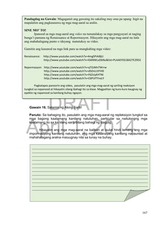 DRAFT
April 1, 2014
167
Gawain 16. Salamin ng Aking Sarili!
Panuto: Sa bahaging ito, pasulatin ang mga mag-aaral ng repleksiyon tungkol sa
mga bagong kaalamang kanilang natutuhan, particular sa naitulongng mga
kaalamang ito sa kanilang sarili bilang bahagi ng daigdig.
Hikayatin ang mga mag-aaral na balikan at isulat hindi lamang ang mga
impormasyong kanilang natutuhan, ang mga kasanayang kanilang napaunlad at
mahahalagang aralna maiuugnay nila sa tunay na buhay.
_______________________________________________________________________
_______________________________________________________________________
_______________________________________________________________________
_______________________________________________________________________
_______________________________________________________________________
_______________________________________________________________________
_______________________________________________________________________
_______________________________________________________________________
_______________________________________________________________________
_______________________________________________________________________
_______________________________________________________________________
_______________________________________________________________________
_______________________________________________________________________
_____________________________________________________________
Pandagdag na Gawain: Magagamit ang gawaing ito sakaling may oras pa upang higit na
mapalalim ang pagkaunawa ng mga mag-aaral sa aralin.
SINE MO’ TO!
Ipanood sa mga mag-aaral ang video na tumatalakay sa mga pangyayari at naging
bunga’t pamana ng Renaissance at Repormasyon. Hikayatin ang mga mag-aaral na itala
ang mahahalagang punto o ideyang matutukoy sa video.
Gamitin ang kasunod na mga link para sa mungkahing mga video:
Renaissance: http://www.youtube.com/watch?v=4mgSPiAiBjU
http://www.youtube.com/watch?v=lG6NWLxDbNo&list=PLAAEFE618A27E29D2
Repormasyon: http://www.youtube.com/watch?v=qTGJMnTWrrw
http://www.youtube.com/watch?v=dSOnLt3YVl0
http://www.youtube.com/watch?v=F6ZsIyKHTNI
http://www.youtube.com/watch?v=C6PUlTYnxLY
Pagkatapos panoorin ang video, pasulatin ang mga mag-aaral ng sariling reaksiyon
tungkol sa napanood at hikayatin silang ibahagi ito sa klase. Magpalitan ng kuro-kuro kaugnay ng
epekto ng napanood sa kanilang buhay ngayon.
 