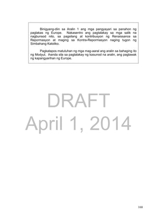 DRAFT
April 1, 2014
168
Binigyang-diin sa Aralin 1 ang mga pangyayari sa panahon ng
paglakas ng Europe. Nakasentro ang pagtalakay sa mga salik na
nagbunsod nito, sa pagsilang at kontribusyon ng Renaissance sa
Repormasyon at maging sa Kontra-Repormasyon naging tugon ng
Simbahang Katoliko.
Pagkatapos matutuhan ng mga mag-aaral ang aralin sa bahaging ito
ng Modyul, ihanda sila sa pagtalakay ng kasunod na aralin, ang paglawak
ng kapangyarihan ng Europe.
 