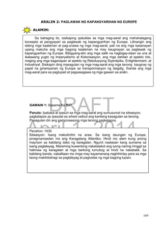 DRAFT
April 1, 2014
169
ARALIN 2: PAGLAWAK NG KAPANGYARIHAN NG EUROPE
ALAMIN:
GAWAIN 1: Sasama Ka Ba?
Panuto: Ipabasa at ipasuri sa mga mag-aaral ang sumusunod na sitwasyon,
pagkatapos ay ipasulat sa wheel callout ang kanilang kasagutan sa tanong.
Pasagutan din ang pamprosesong mga tanong pagkatapos.
Sa bahaging ito, sisikaping ipatuklas sa mga mag-aaral ang mahahalagang
konsepto at pangyayari sa paglawak ng kapangyarihan ng Europe. Lilinangin ang
dating mga kaalaman at pag-unawa ng mga mag-aaral, pati na ang mga kasanayan
upang makuha ang mga bagong kaalaman na may kaugnayan sa paglawak ng
kapangyarihan ng Europe. Bibigyang-diin ang mga salik na nagbigay-daan sa una at
ikalawang yugto ng Imperyalismo at Kolonisasyon, ang mga dahilan at epekto nito,
maging ang mga kaganapan at epekto ng Rebolusyong Siyentipiko, Enlightenment, at
Industriyal. Sisikapin ding masagutan ng mga mag-aaral ang mga tanong kaugnay ng
papel na ginampanan ng Europe sa transpormasyon ng daigdig. Ihanda ang mga
mag-aaral para sa pagtupad at pagsasagawa ng mga gawain sa aralin.
Panahon: 1430
Sitwasyon: Isang makulimlim na araw. Sa isang daungan ng Europe,
pinagmamasdan mo ang Karagatang Atlantiko. Hindi mo alam kung anong
mayroon sa kabilang dako ng karagatan. Ngunit naatasan kang sumama sa
isang paglalayag. Maraming kuwentong nakatatakot ang iyong narinig hinggil sa
halimaw ng karagatan at mga barkong lumubog at hindi na nakabalik. Sa
kabilang banda, nabalitaan mo ringa may kayamanang naghihintay para sa mga
taong makikibahagi sa paglalayag at pagtuklas ng mga bagong lupain.
 
