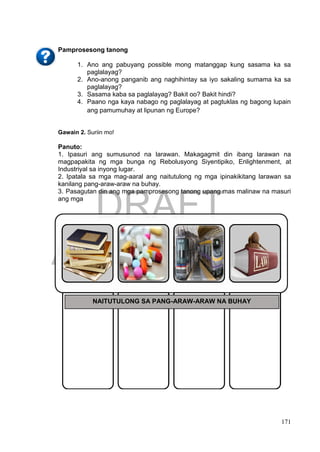 DRAFT
April 1, 2014
171
Pamprosesong tanong
1. Ano ang pabuyang possible mong matanggap kung sasama ka sa
paglalayag?
2. Ano-anong panganib ang naghihintay sa iyo sakaling sumama ka sa
paglalayag?
3. Sasama kaba sa paglalayag? Bakit oo? Bakit hindi?
4. Paano nga kaya nabago ng paglalayag at pagtuklas ng bagong lupain
ang pamumuhay at lipunan ng Europe?
Gawain 2. Suriin mo!
Panuto:
1. Ipasuri ang sumusunod na larawan. Makagagmit din ibang larawan na
magpapakita ng mga bunga ng Rebolusyong Siyentipiko, Enlightenment, at
Industriyal sa inyong lugar.
2. Ipatala sa mga mag-aaral ang naitutulong ng mga ipinakikitang larawan sa
kanilang pang-araw-araw na buhay.
3. Pasagutan din ang mga pamprosesong tanong upang mas malinaw na masuri
ang mga
NAITUTULONG SA PANG-ARAW-ARAW NA BUHAY
 