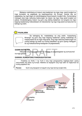 DRAFT
April 1, 2014
173
PAUNLARIN
GAWIN NATIN ITO!
Hikayatin ang mga mag-aaral na makiisa sa pagsasagawa ng sumusunod
na mga gawain.
GAWAIN: KUWENTONG PANGKASAYSAYAN!
Matapos matimbang at masuri ang kaalaman ng mga mag- aaral tungkol sa
mga konsepto ng paglawak ng kapangyarihan ng Europe, ihanda sila sa
pagtalakay ng mga bago at mahahalagang impormasyon tungkol dito. Humandang
masagot ang mga nabuong katanungan sa isipan ng mga mag aaral tungkol sa
paksa. Kinakailangang masuri ng guro ang dating kaalaman na tutugma sa mga
bagong kaalamang matutuklasan at matututuhan ng mga mag-aaral sa kasunod na
bahagi ng aralin.
Sa bahaging ito, matatalakay na ang aralin. Inaasahang
lilinangin ng guro ang mga bagong kaalaman upang maibahagi at
maipaunawa ito sa mga mag-aaral. Ang mga nabuong katanungan sa
unang bahagi ng aralin ay muling babalikan ng guro upang mabigyan
ito ng makabuluhang kasagutan at pagwawasto.
Tinalakay sa Aralin 1 ng Yunit 3 ang mga pangyayaring nagbigay-daan upang
manumbalik ang lakas ng Europe. Makikita sa dayagram ang mga salik na nagbunsod sa
muling paglakas nito.
Panuto: Suriin ang dayagram at sagutin ang mga tanong tungkol dito.
PAGLAKASNGEUROPE
 