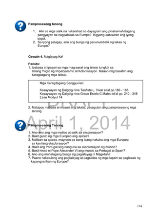 DRAFT
April 1, 2014
174
Pamprosesong tanong
1. Alin sa mga salik na nakalahad sa dayagram ang pinakamahalagang
pangyayari na nagpalakas sa Europe? Bigyang-katuwiran ang iyong
sagot.
2. Sa iyong palagay, ano ang bunga ng panunumbalik ng lakas ng
Europe?
Gawain 4. Maglayag Ka!
Panuto:
1. Ipabasa at ipasuri sa mga mag-aaral ang teksto tungkol sa
Unang Yugto ng Imperyalismo at Kolonisasyon. Maaari ring basahin ang
karagdagang mga teksto.
2. Matapos mabasa at masuri ang teksto, pasagutan ang pamprosesong mga
tanong.
Pamprosesong Tanong
1. Ano-ano ang mga motibo at salik sa eksplorasyon?
2. Bakit gusto ng mga Europeo ang spices?
3. Maliban sa spices, mayroon pa bang ibang nakuha ang mga Europeo
sa kanilang eksplorasyon?
4. Bakit ang Portugal ang nanguna sa eksplorasyon ng mundo?
5. Bakit hinati ni Pope Alexander VI ang mundo sa Portugal at Spain?
6. Ano ang mahalagang bunga ng paglalayag ni Magellan?
7. Paano nakatulong ang paglalayag at pagtuklas ng mga lupain sa paglawak ng
kapangyarihan ng Europe?
Mga Karagdagang Sanggunian:
Kasaysayan ng Daigdig nina Teofista L. Vivar et’al pp.180 - 185
Kasaysayan ng Daigdig nina Grace Estela C.Mateo et’al pp. 240 - 248
Ease Modyul 14
 