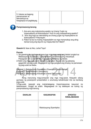 DRAFT
April 1, 2014
178
5. Interes sa bagong
pamamaraan at
teknolohiya sa
heograpiya at paglalayag.
Pamprosesong tanong
1. Ano-ano ang mabubuting epekto ng Unang Yugto ng
Imperyalismo at Kolonisasyon? Ano rin ang masasamang epekto?
2. Sino ang higit na nakinabang sa Unang yugto ng Imperyalismo at
kolonyalismo? Patunayan.
3. Pabor ka ba na muling mapasailalim sa mga mananakop ang ating
bansa kung ang layunin ay mapaunlad ito? Bakit?
Gawain 8. Ikaw at Ako, Lahat Tayo!
Panuto
1. Sa gawaing ito, ipabasa at ipasuri sa mga mag-aaral ang teksto tungkol sa
Rebolusyong Siyentipiko, Enlightenment, at Rebolusyong Industriyal.
Pasagutan din sa kanila ang mga tanong kaugnay ng teksto.
2.Hatiin ang mga mag-aaral sa tatlong pangkat. Bigyan sila ng paksang
gagamitin sa pag-uulat. Magagamit ng mga pangkat ang tinukoy na pamaraan
ng pag-uulat sa ibaba.
Pangkat 1: Rebolusyong Siyentipiko (Powerpoint presentation)
Pangkat 2: Enlightenment (Simulation)
Pangkat 3: Rebolusyong Industriyal (Panel Discussion)
Kung marunong mag-computer ang mga mag-aaral, hikayatin silang
gumawa ng powerpoint presentation o anumang kahalintulad nito sa kanilang
pag-uulat.
3.Pag-uulat, ipasulat ang mahahalagang Impormasyonsa kasunod na
talahanayan. hinggil sa aralin. Magsagawa rin ng talakayan sa tulong ng
pamprosesong mga tanong.
DAHILAN KAGANAPAN EPEKTO/
KINALABASAN
Rebolusyong Siyentipiko
 