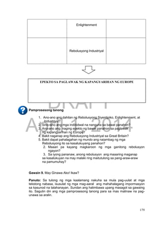 DRAFT
April 1, 2014
179
Enlightenment
Rebolusyong Industriyal
Pamprosesong tanong
1. Ano-ano ang dahilan ng Rebolusyong Siyentipiko, Enlightenment, at
Industriyal?
2. Sino-sino ang mga indibidwal na nanguna sa bawat panahon?
3. Ano-ano ang naging epekto ng bawat panahon sa paglawak
ng kapangyarihan ng Europe?
4. Bakit naganap ang Rebolusyong Industriyal sa Great Britain?
5. Bakit dapat pahalagahan ng mundo ang naiambag ng mga
Rebolusyong ito sa kasalukuyang panahon?
2. Maaari pa kayang magkaroon ng mga ganitong rebolusyon
ngayon?
3. Sa iyong pananaw, anong rebolusyon ang maaaring maganap
sa kasalukuyan na may malaki ring maitutulong sa pang-araw-araw
na pamumuhay?
Gawain 9. May Ginawa Ako! Ikaw?
Panuto: Sa tulong ng mga kaalamang nakuha sa mula pag-uulat at mga
tekstong nabasa, isusulat ng mga mag-aaral ang mahahalagang impormasyon
sa kasunod na talahanayan. Sundan ang halimbawa upang masagot sa gawaing
ito. Sagutin din ang mga pamprosesong tanong para sa mas malinaw na pag-
unawa sa aralin.
EPEKTO SA PAGLAWAK NG KAPANGYARIHAN NG EUROPE
 