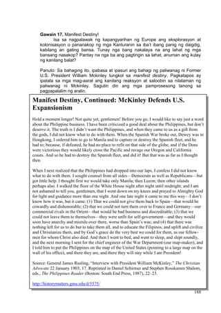 DRAFT
April 1, 2014
188
Gawain 17. Manifest Destiny!
Isa sa nagpalawak ng kapangyarihan ng Europe ang eksplorasyon at
kolonisasyon o pananakop ng mga Kanluranin sa iba’t ibang panig ng daigdig,
kabilang an gating bansa. Tunay nga bang nakalaya na ang lahat ng mga
bansang nasakop? Pantay na nga ba ang pagtingin sa lahat, anuman ang kulay
ng kanilang balat?
Panuto: Sa bahaging ito, ipabasa at ipasuri ang bahagi ng paliwanag ni Former
U.S. President William Mckinley tungkol sa manifest destiny. Pagkatapos ay
ipatala sa mga mag-aaral ang kanilang reaksyon at saloobin sa nilalaman ng
paliwanag ni Mckinley. Sagutin din ang mga pamprosesong tanong sa
pagpapalalim ng aralin.
Manifest Destiny, Continued: McKinley Defends U.S.
Expansionism
Hold a moment longer! Not quite yet, gentlemen! Before you go, I would like to say just a word
about the Philippine business. I have been criticized a good deal about the Philippines, but don’t
deserve it. The truth is I didn’t want the Philippines, and when they came to us as a gift from
the gods, I did not know what to do with them. When the Spanish War broke out, Dewey was in
Hongkong, I ordered him to go to Manila and to capture or destroy the Spanish fleet, and he
had to; because, if defeated, he had no place to refit on that side of the globe, and if the Dons
were victorious they would likely cross the Pacific and ravage our Oregon and California
coasts. And so he had to destroy the Spanish fleet, and did it! But that was as far as I thought
then.
When I next realized that the Philippines had dropped into our laps, I confess I did not know
what to do with them. I sought counsel from all sides—Democrats as well as Republicans—but
got little help. I thought first we would take only Manila; then Luzon; then other islands
perhaps also. I walked the floor of the White House night after night until midnight; and I am
not ashamed to tell you, gentlemen, that I went down on my knees and prayed to Almighty God
for light and guidance more than one night. And one late night it came to me this way—I don’t
know how it was, but it came: (1) That we could not give them back to Spain—that would be
cowardly and dishonorable; (2) that we could not turn them over to France and Germany—our
commercial rivals in the Orient—that would be bad business and discreditable; (3) that we
could not leave them to themselves—they were unfit for self-government—and they would
soon have anarchy and misrule over there, worse than Spain’s was; and (4) that there was
nothing left for us to do but to take them all, and to educate the Filipinos, and uplift and civilize
and Christianize them, and by God’s grace do the very best we could for them, as our fellow-
men for whom Christ also died. And then I went to bed, and went to sleep, and slept soundly,
and the next morning I sent for the chief engineer of the War Department (our map-maker), and
I told him to put the Philippines on the map of the United States (pointing to a large map on the
wall of his office), and there they are, and there they will stay while I am President!
Source: General James Rusling, “Interview with President William McKinley,” The Christian
Advocate 22 January 1903, 17. Reprinted in Daniel Schirmer and Stephen Rosskamm Shalom,
eds., The Philippines Reader (Boston: South End Press, 1987), 22–23.
http://historymatters.gmu.edu/d/5575/
 