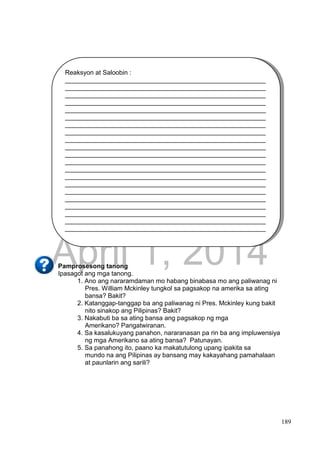 DRAFT
April 1, 2014
189
Pamprosesong tanong
Ipasagot ang mga tanong.
1. Ano ang nararamdaman mo habang binabasa mo ang paliwanag ni
Pres. William Mckinley tungkol sa pagsakop na amerika sa ating
bansa? Bakit?
2. Katanggap-tanggap ba ang paliwanag ni Pres. Mckinley kung bakit
nito sinakop ang Pilipinas? Bakit?
3. Nakabuti ba sa ating bansa ang pagsakop ng mga
Amerikano? Pangatwiranan.
4. Sa kasalukuyang panahon, nararanasan pa rin ba ang impluwensiya
ng mga Amerikano sa ating bansa? Patunayan.
5. Sa panahong ito, paano ka makatutulong upang ipakita sa
mundo na ang Pilipinas ay bansang may kakayahang pamahalaan
at paunlarin ang sarili?
Reaksyon at Saloobin :
________________________________________________________
________________________________________________________
________________________________________________________
________________________________________________________
________________________________________________________
________________________________________________________
________________________________________________________
________________________________________________________
________________________________________________________
________________________________________________________
________________________________________________________
________________________________________________________
________________________________________________________
________________________________________________________
________________________________________________________
________________________________________________________
________________________________________________________
________________________________________________________
________________________________________________________
________________________________________________________
________________________________________________________
_________
 