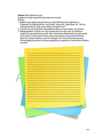 DRAFT
April 1, 2014
190
Gawain 18. Salamat sa Iyo!
Ipagawa sa mga mag-aaral ang mga sumusunod:
Panuto:
1. Balikan ang naging mga pamana ng mga Rebolusyong naganap sa
Paglawak ng Kapangyarihan ng Europe. Gayundin, pagnilayan ito: “Alin sa
mga pamanang ito ang iyong nakita at nagamit na?”
2. Lumikha ka ng isang liham pasasalamat para sa mga natuloy na pamana.
3. Makipagpalitan ng liham sa mga kamag-aral at hingan sila ng reaksiyon
tungkol sa iyong ginawang sulat. Mas maraming makababasa ng iyong sulat,
mas mabuti. Kung maaari mong i-post ang sulat sa isang social media ay
gawin ito upang mabasa ng iba at mabigyan din nila ng importansya ang
mahahalagang pamana ng mga pangyayaring naganap sa panahong tinalakay
sa aralin.
________________________________________________
________________________________________________
________________________________________________
________________________________________________
________________________________________________
________________________________________________
________________________________________________
________________________________________________
________________________________________________
________________________________________________
________________________________________________
________________________________________________
________________________________________________
________________________________________________
________________________________________________
________________________________________________
________________________________________________
________________________________________________
________________________________________________
________________________________________________
________________________________________________
________________________________________________
 